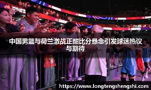 中国男篮与荷兰激战正酣比分悬念引发球迷热议与期待