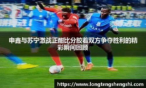 申鑫与苏宁激战正酣比分胶着双方争夺胜利的精彩瞬间回顾
