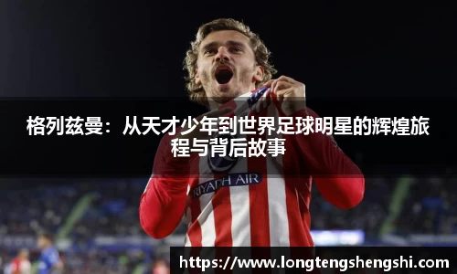 格列兹曼：从天才少年到世界足球明星的辉煌旅程与背后故事